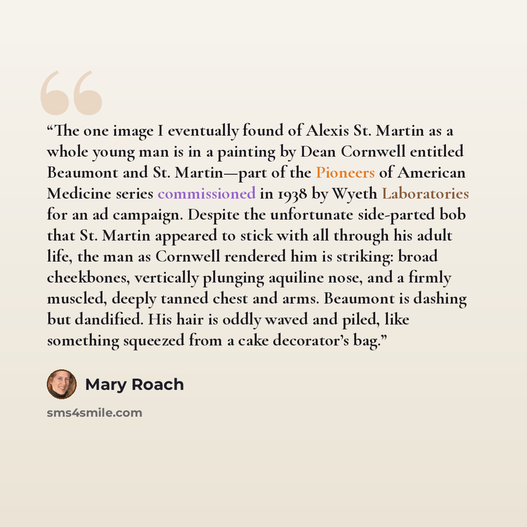 “The one image I eventually found of Alexis St. Martin as a whole young man is in a painting by Dean Cornwell entitled Beaumont and St. Martin—part of the Pioneers of American Medicine series commissioned in 1938 by Wyeth Laboratories for an ad campaign. Despite the unfortunate side-parted bob that…” quote by Mary Roach