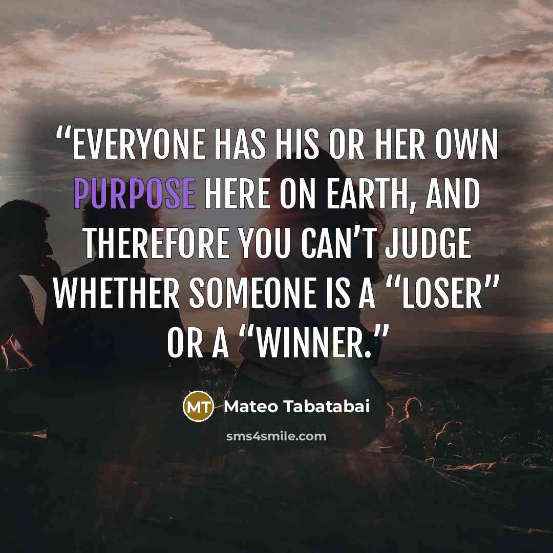 “Everyone has his or her own purpose here on Earth, and therefore you can’t judge whether someone is a “loser” or a “winner.” quote by Mateo Tabatabai