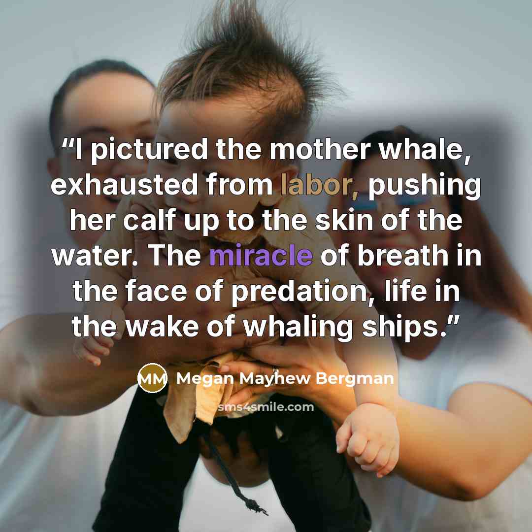 “I pictured the mother whale, exhausted from labor, pushing her calf up to the skin of the water. The miracle of breath in the face of predation, life in the wake of whaling ships.” quote by Megan Mayhew Bergman