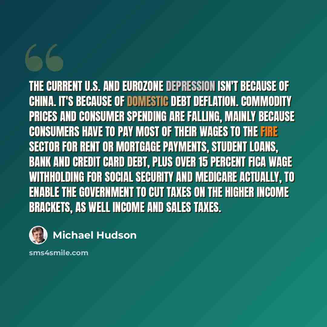 “The current U.S. and Eurozone depression isn't because of China. It's because of domestic debt deflation. Commodity prices and consumer spending are falling, mainly because consumers have to pay most of their wages to the FIRE sector for rent or mortgage payments, student loans, bank and credit…” quote by Michael Hudson
