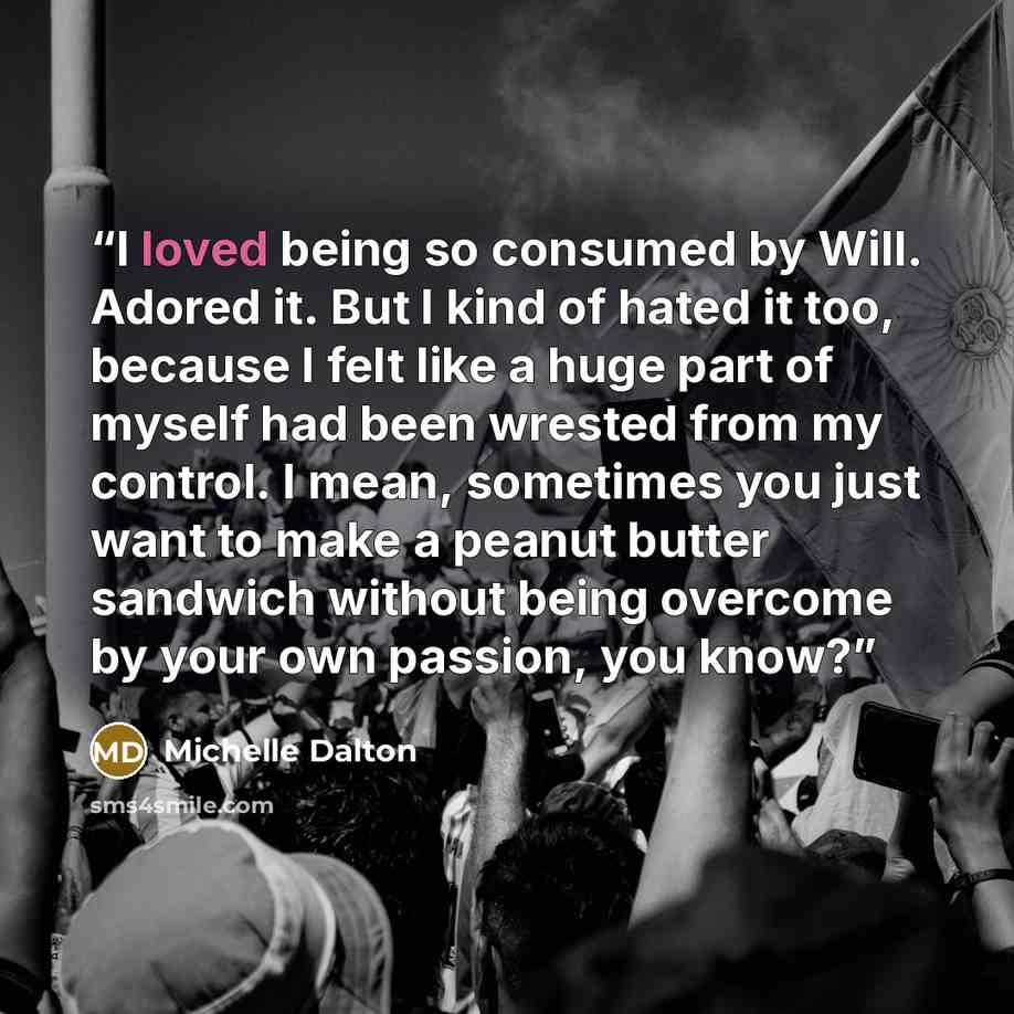 “I loved being so consumed by Will. Adored it. But I kind of hated it too, because I felt like a huge part of myself had been wrested from my control. I mean, sometimes you just want to make a peanut butter sandwich without being overcome by your own passion, you know?” quote by Michelle Dalton