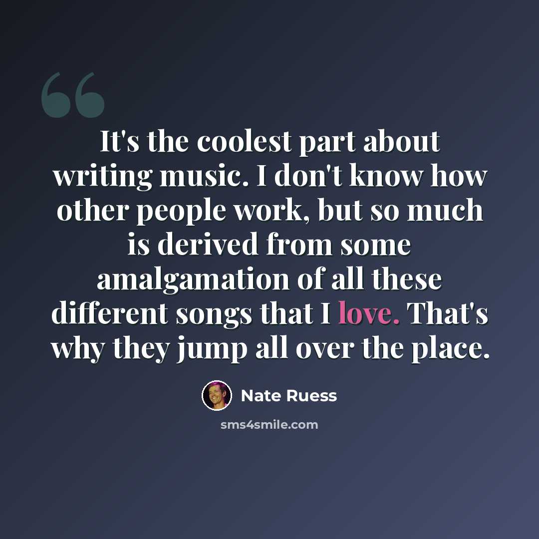 “It's the coolest part about writing music. I don't know how other people work, but so much is derived from some amalgamation of all these different songs that I love. That's why they jump all over the place.” quote by Nate Ruess