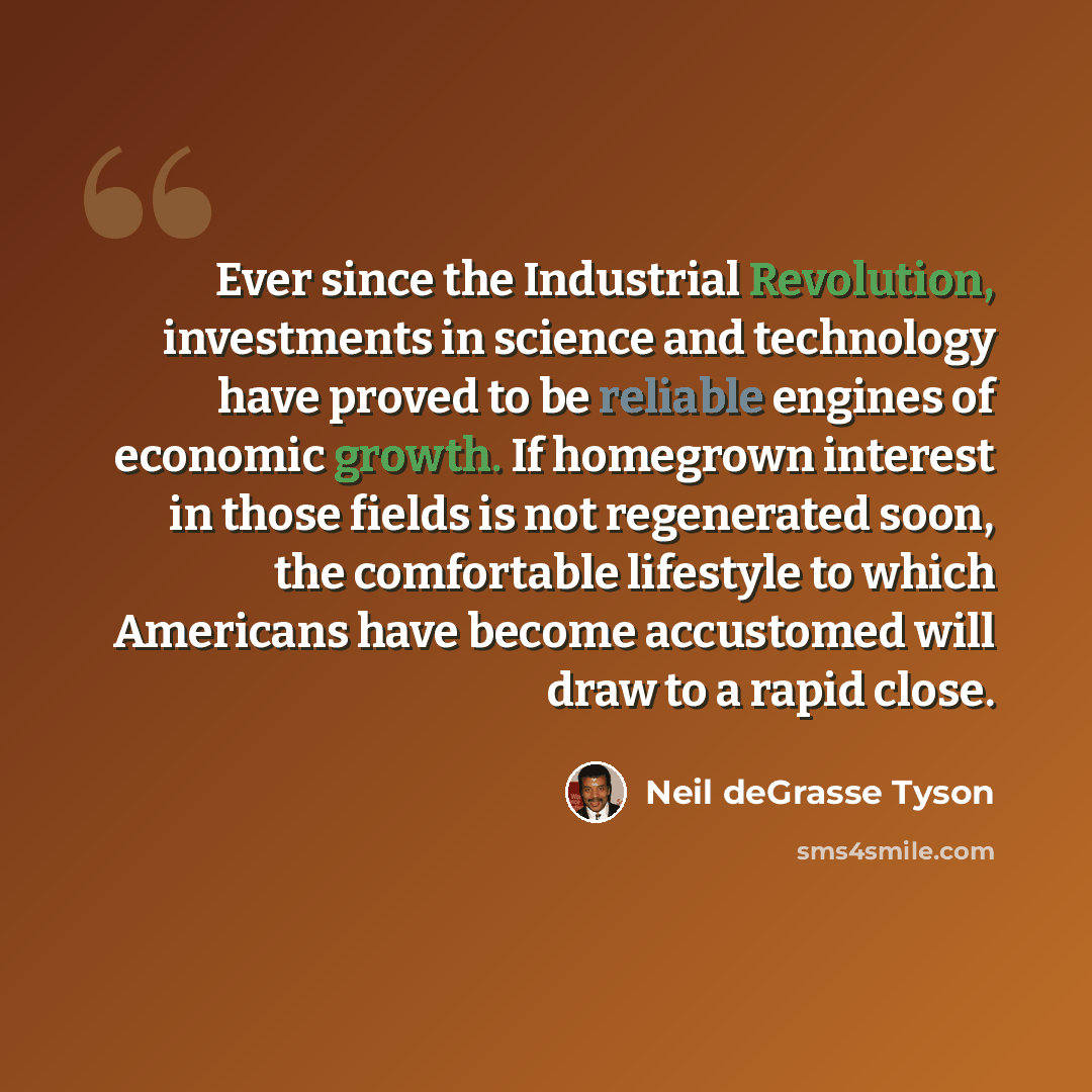 “Ever since the Industrial Revolution, investments in science and technology have proved to be reliable engines of economic growth. If homegrown interest in those fields is not regenerated soon, the comfortable lifestyle to which Americans have become accustomed will draw to a rapid close.” quote by Neil deGrasse Tyson