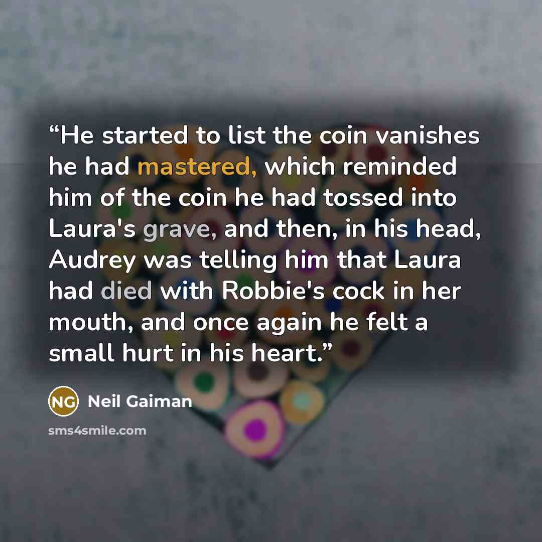 “He started to list the coin vanishes he had mastered, which reminded him of the coin he had tossed into Laura's grave, and then, in his head, Audrey was telling him that Laura had died with Robbie's cock in her mouth, and once again he felt a small hurt in his heart.” quote by Neil Gaiman