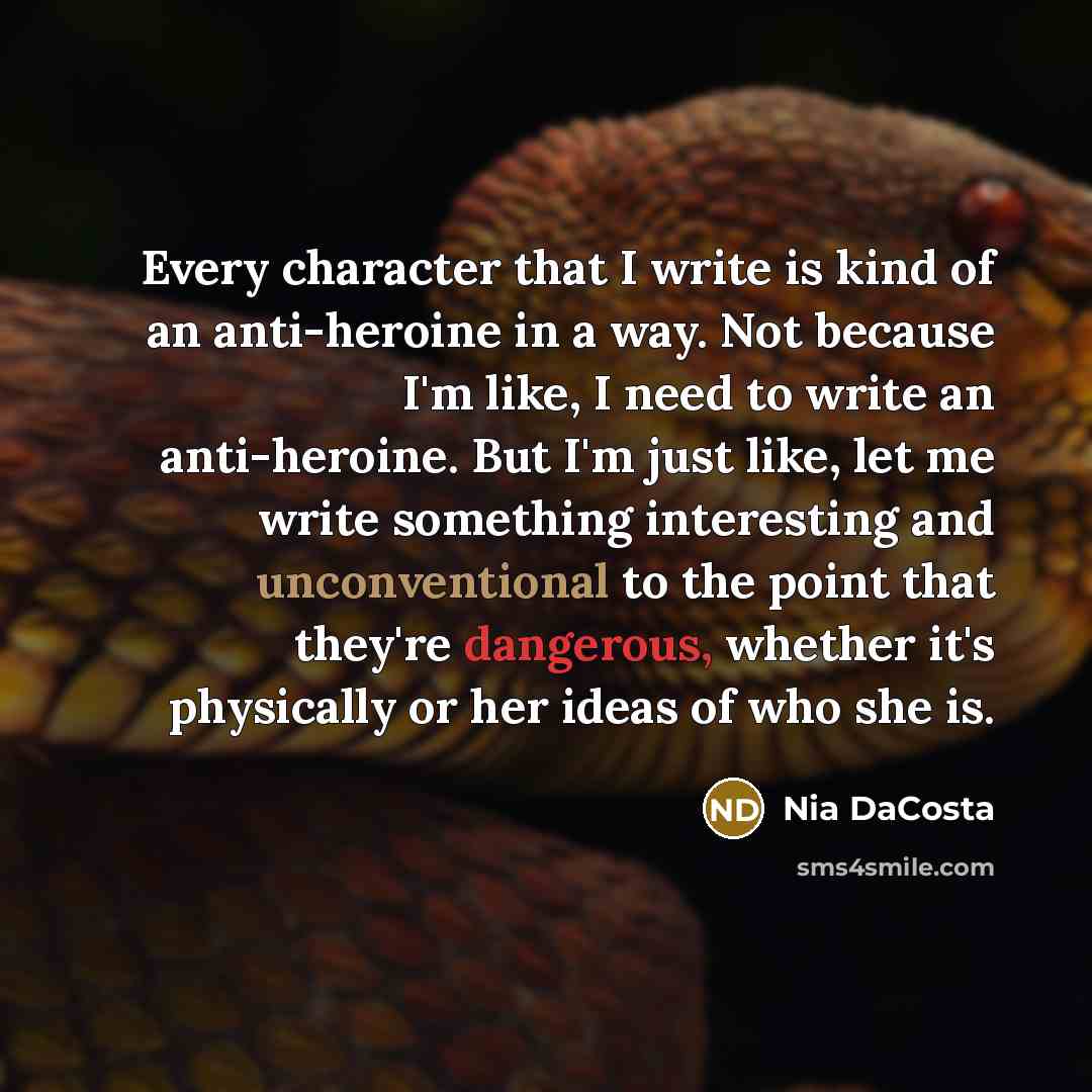 “Every character that I write is kind of an anti-heroine in a way. Not because I'm like, I need to write an anti-heroine. But I'm just like, let me write something interesting and unconventional to the point that they're dangerous, whether it's physically or her ideas of who she is.” quote by Nia DaCosta