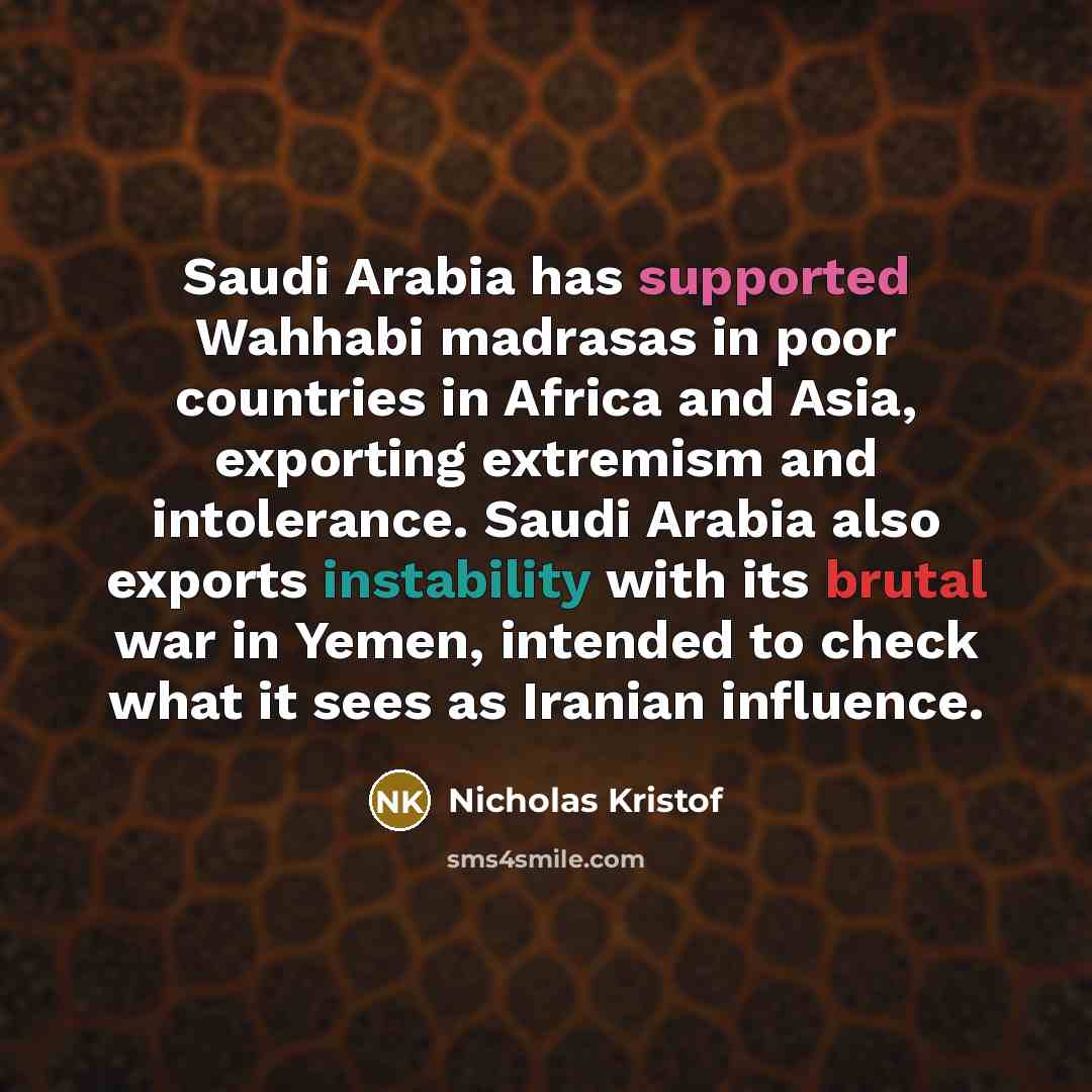“Saudi Arabia has supported Wahhabi madrasas in poor countries in Africa and Asia, exporting extremism and intolerance. Saudi Arabia also exports instability with its brutal war in Yemen, intended to check what it sees as Iranian influence.” quote by Nicholas Kristof