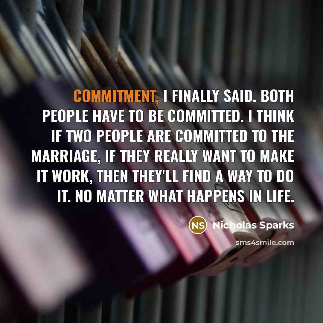 “Commitment, I finally said. Both people have to be committed. I think if two people are committed to the marriage, if they really want to make it work, then they'll find a way to do it. No matter what happens in life.” quote by Nicholas Sparks