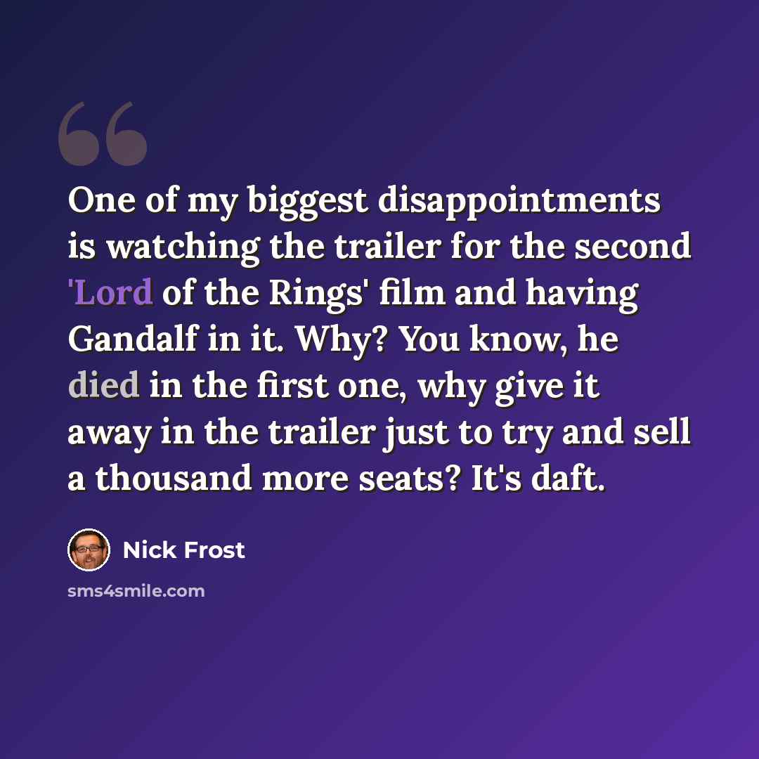 “One of my biggest disappointments is watching the trailer for the second 'Lord of the Rings' film and having Gandalf in it. Why? You know, he died in the first one, why give it away in the trailer just to try and sell a thousand more seats? It's daft.” quote by Nick Frost