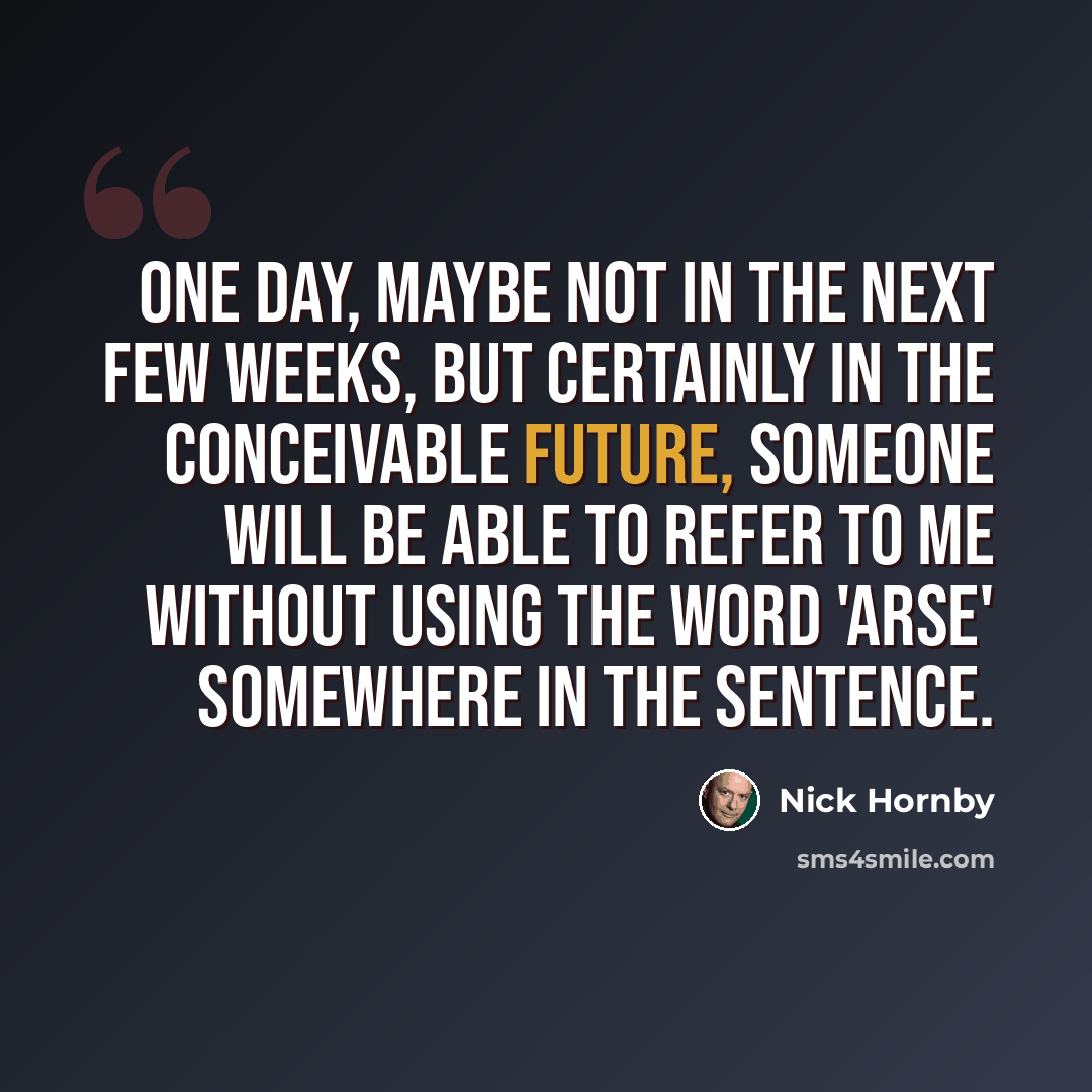“One day, maybe not in the next few weeks, but certainly in the conceivable future, someone will be able to refer to me without using the word 'arse' somewhere in the sentence.” quote by Nick Hornby