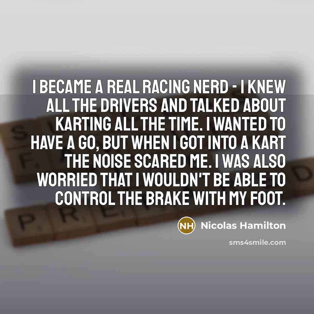 “I became a real racing nerd - I knew all the drivers and talked about karting all the time. I wanted to have a go, but when I got into a kart the noise scared me. I was also worried that I wouldn't be able to control the brake with my foot.” quote by Nicolas Hamilton