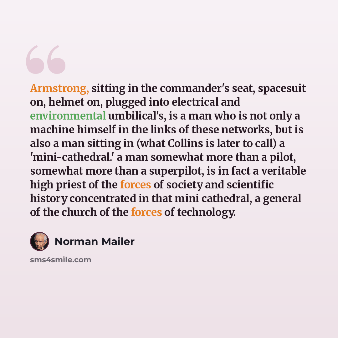“Armstrong, sitting in the commander's seat, spacesuit on, helmet on, plugged into electrical and environmental umbilical's, is a man who is not only a machine himself in the links of these networks, but is also a man sitting in (what Collins is later to call) a 'mini-cathedral.' a man somewhat…” quote by Norman Mailer