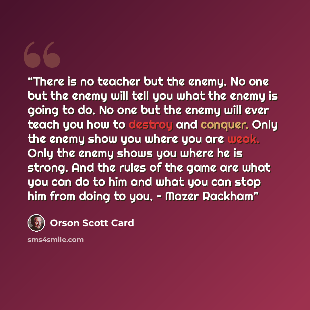 “There is no teacher but the enemy. No one but the enemy will tell you what the enemy is going to do. No one but the enemy will ever teach you how to destroy and conquer. Only the enemy show you where you are weak. Only the enemy shows you where he is strong. And the rules of the game are what you…” quote by Orson Scott Card