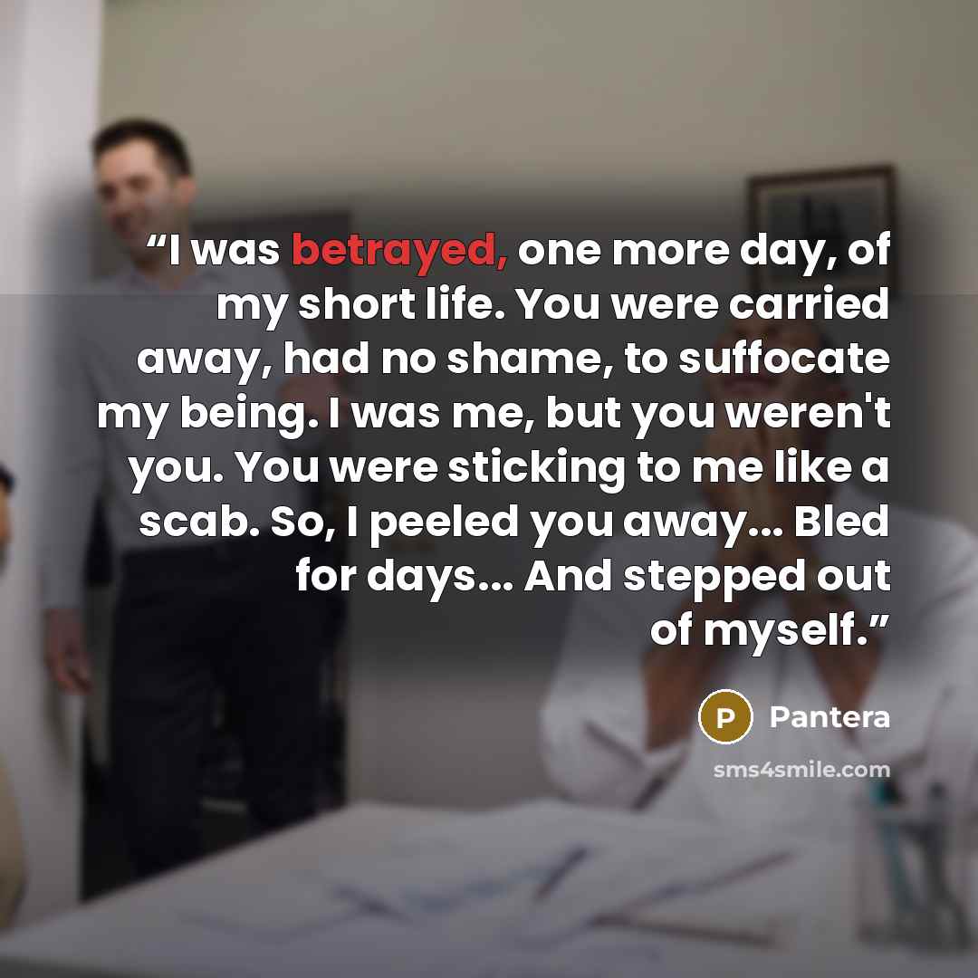 “I was betrayed, one more day, of my short life. You were carried away, had no shame, to suffocate my being. I was me, but you weren't you. You were sticking to me like a scab. So, I peeled you away... Bled for days... And stepped out of myself.” quote by Pantera