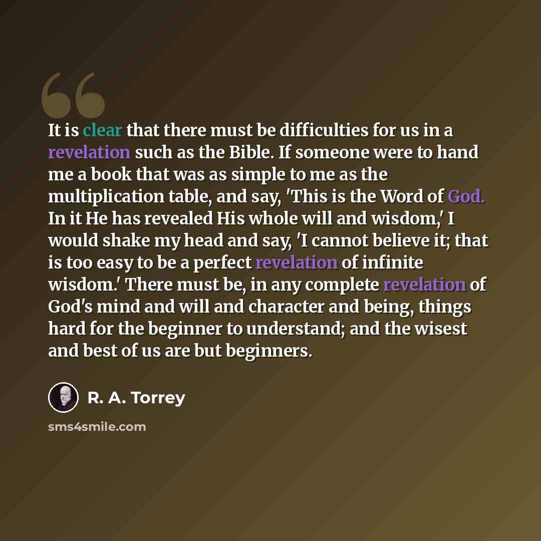 “It is clear that there must be difficulties for us in a revelation such as the Bible. If someone were to hand me a book that was as simple to me as the multiplication table, and say, 'This is the Word of God. In it He has revealed His whole will and wisdom,' I would shake my head and say, 'I…” quote by R. A. Torrey