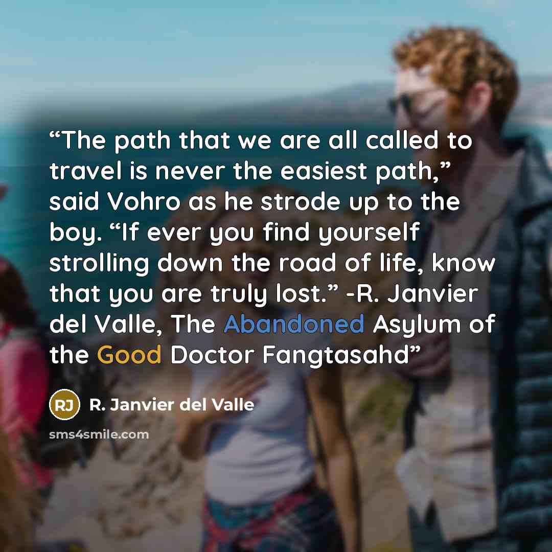 “The path that we are all called to travel is never the easiest path,” said Vohro as he strode up to the boy. “If ever you find yourself strolling down the road of life, know that you are truly lost.” -R. Janvier del Valle, The Abandoned Asylum of the Good Doctor Fangtasahd” quote by R. Janvier del Valle