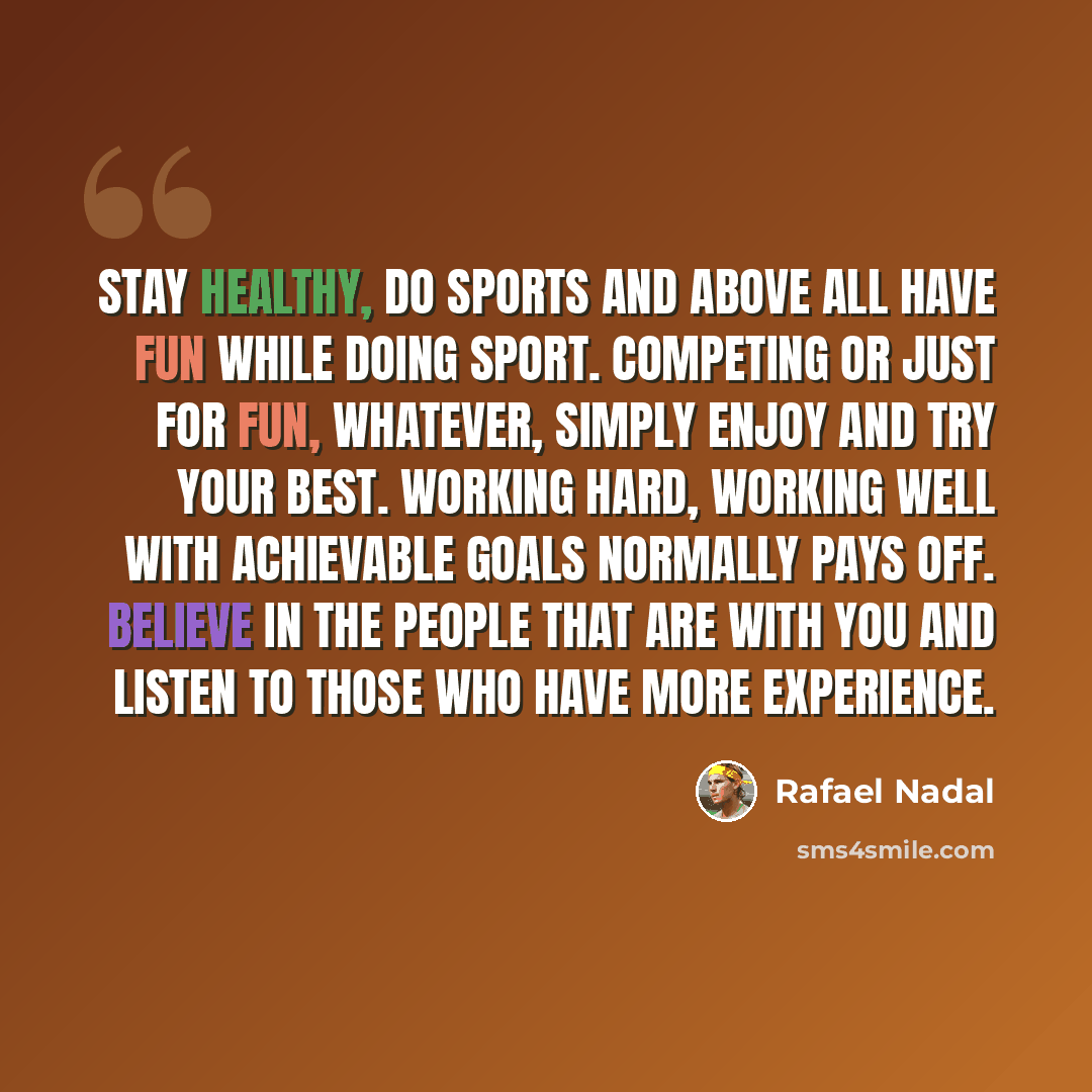 “Stay healthy, do sports and above all have fun while doing sport. Competing or just for fun, whatever, simply enjoy and try your best. Working hard, working well with achievable goals normally pays off. Believe in the people that are with you and listen to those who have more experience.” quote by Rafael Nadal