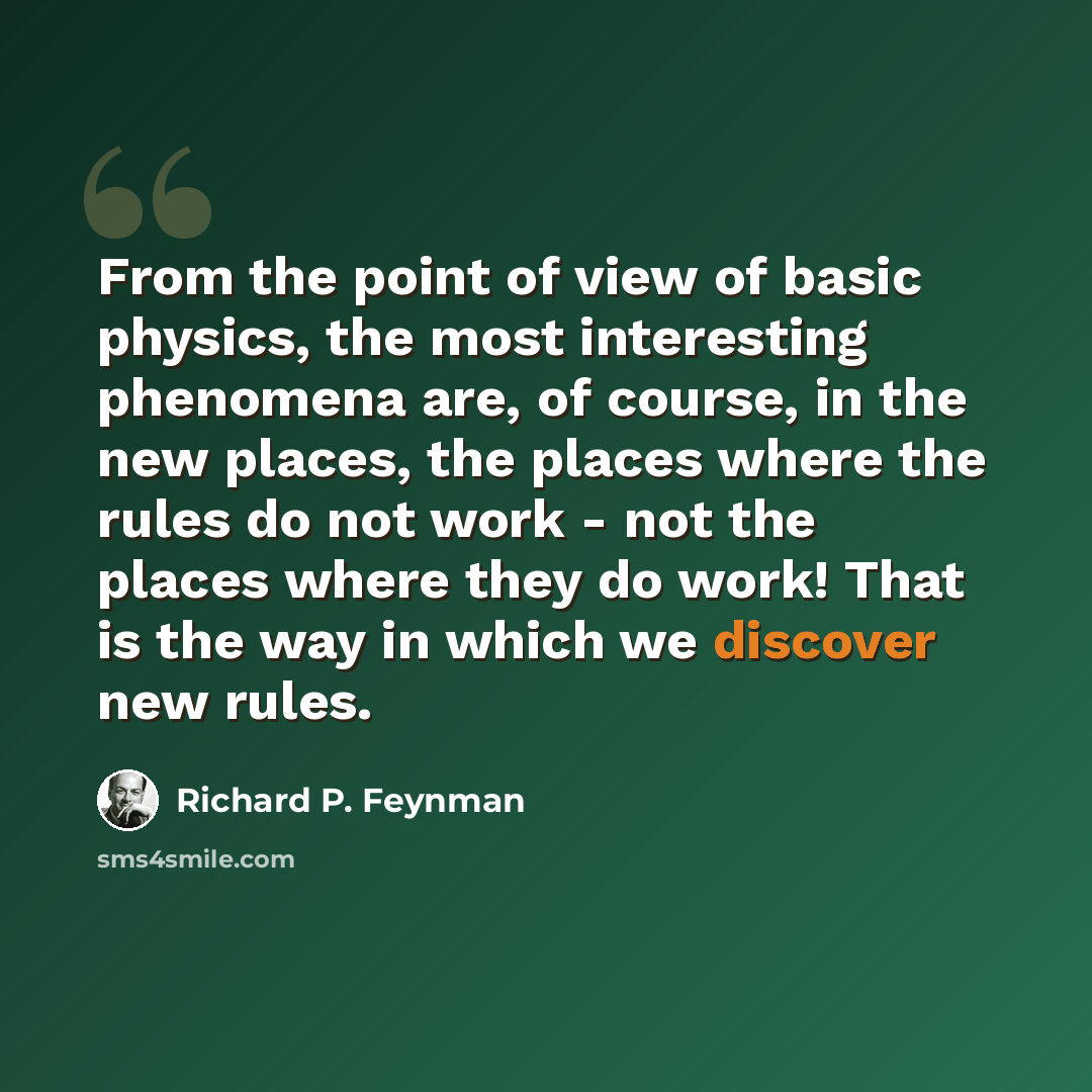 “From the point of view of basic physics, the most interesting phenomena are, of course, in the new places, the places where the rules do not work - not the places where they do work! That is the way in which we discover new rules.” quote by Richard P. Feynman
