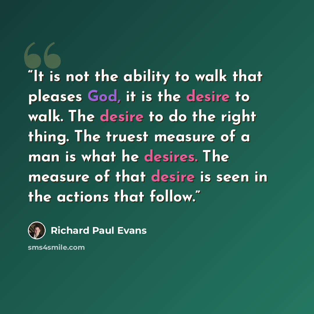 “It is not the ability to walk that pleases God, it is the desire to walk. The desire to do the right thing. The truest measure of a man is what he desires. The measure of that desire is seen in the actions that follow.” quote by Richard Paul Evans