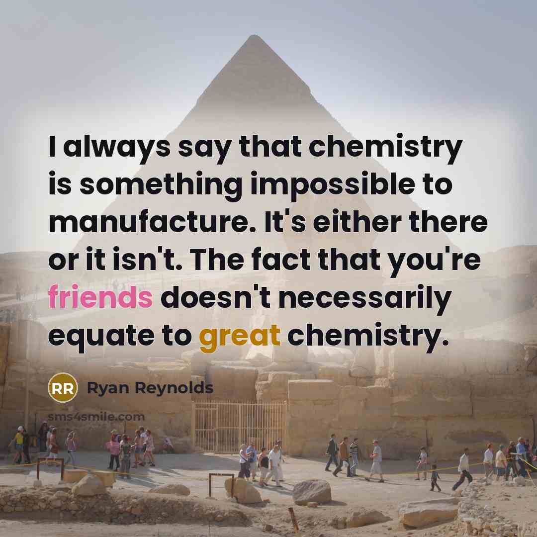 “I always say that chemistry is something impossible to manufacture. It's either there or it isn't. The fact that you're friends doesn't necessarily equate to great chemistry.” quote by Ryan Reynolds