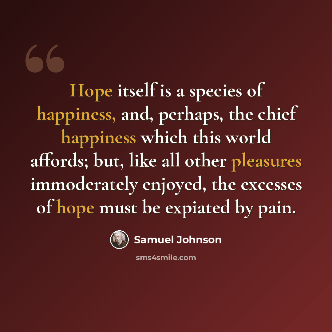 “Hope itself is a species of happiness, and, perhaps, the chief happiness which this world affords; but, like all other pleasures immoderately enjoyed, the excesses of hope must be expiated by pain.” quote by Samuel Johnson