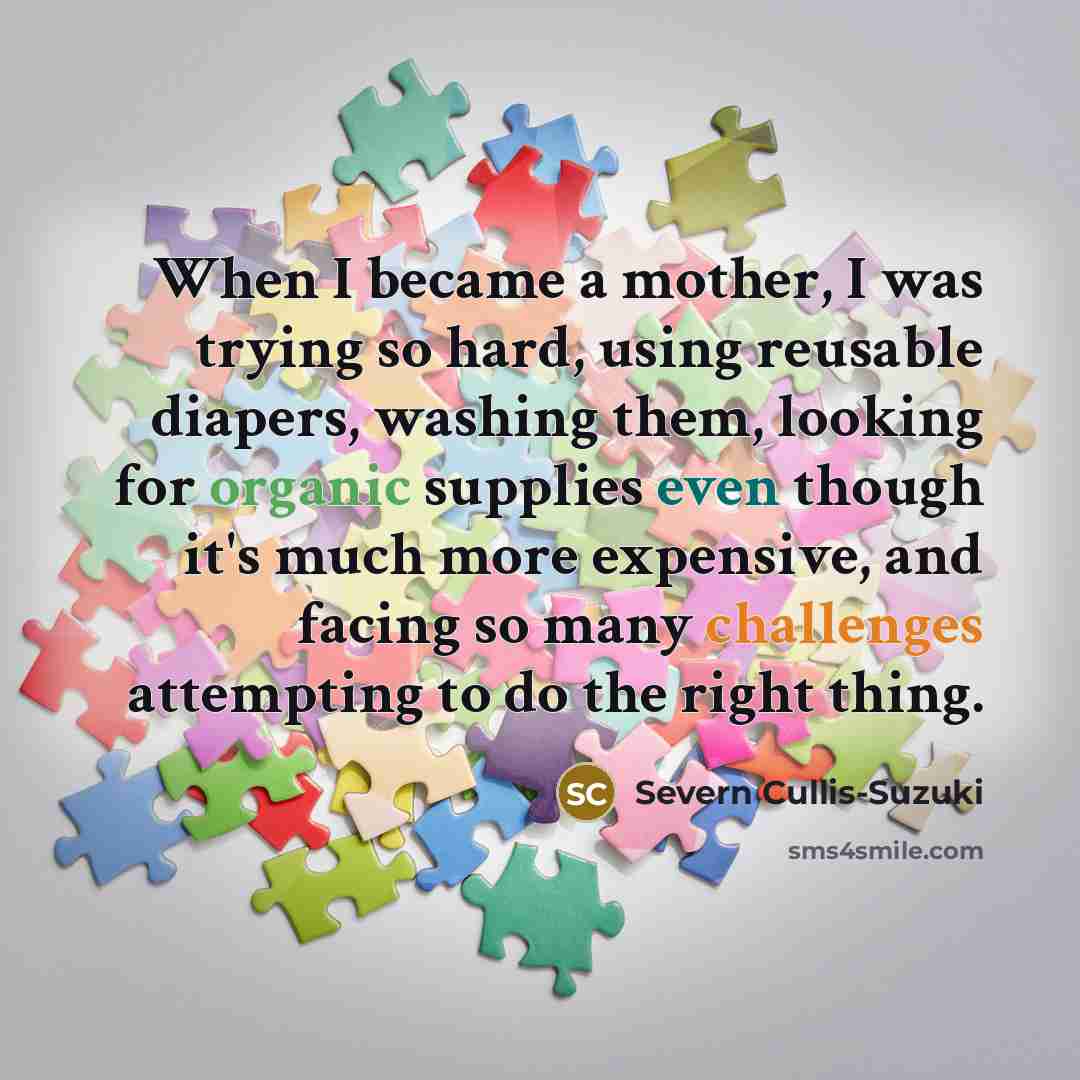 “When I became a mother, I was trying so hard, using reusable diapers, washing them, looking for organic supplies even though it's much more expensive, and facing so many challenges attempting to do the right thing.” quote by Severn Cullis-Suzuki
