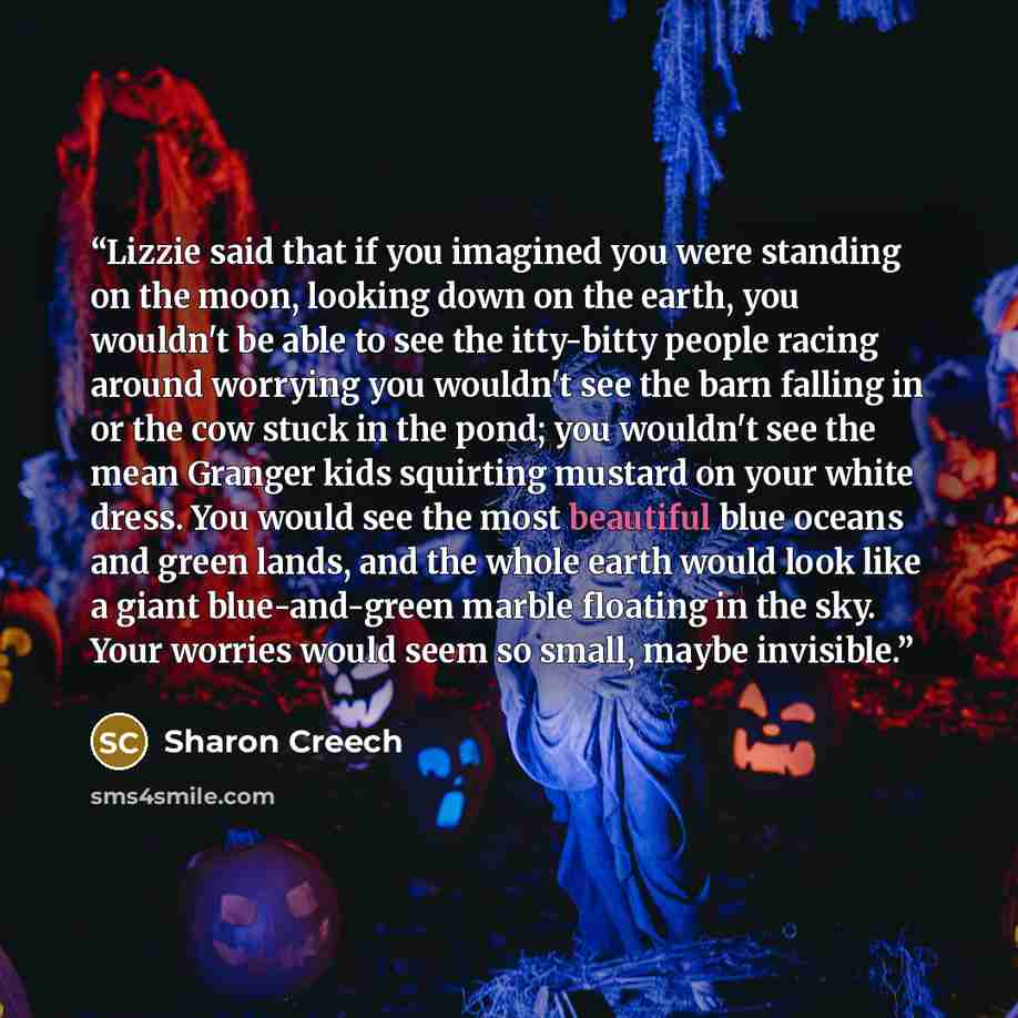 “Lizzie said that if you imagined you were standing on the moon, looking down on the earth, you wouldn't be able to see the itty-bitty people racing around worrying you wouldn't see the barn falling in or the cow stuck in the pond; you wouldn't see the mean Granger kids squirting mustard on your…” quote by Sharon Creech