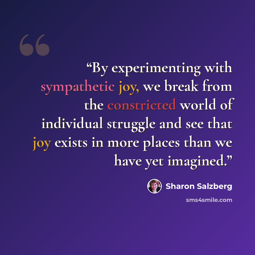 “By experimenting with sympathetic joy, we break from the constricted world of individual struggle and see that joy exists in more places than we have yet imagined.” quote by Sharon Salzberg