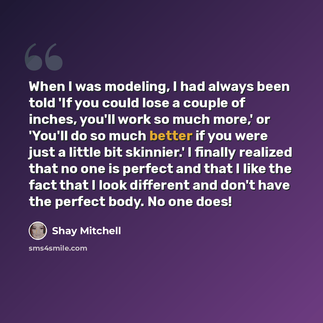 “When I was modeling, I had always been told 'If you could lose a couple of inches, you'll work so much more,' or 'You'll do so much better if you were just a little bit skinnier.' I finally realized that no one is perfect and that I like the fact that I look different and don't have the perfect…” quote by Shay Mitchell