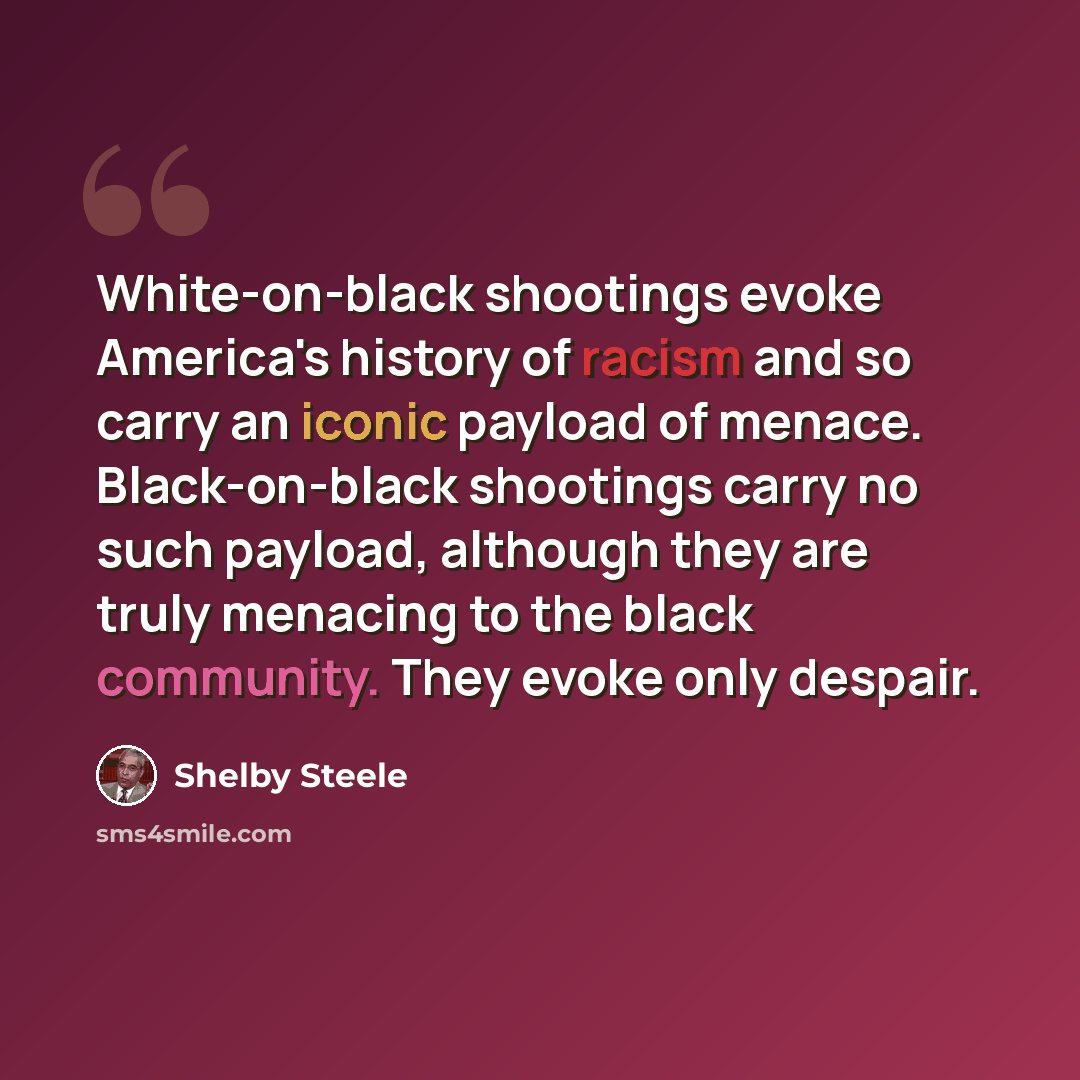 “White-on-black shootings evoke America's history of racism and so carry an iconic payload of menace. Black-on-black shootings carry no such payload, although they are truly menacing to the black community. They evoke only despair.” quote by Shelby Steele