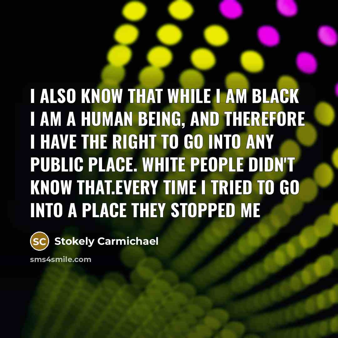 “I also know that while I am black I am a human being, and therefore I have the right to go into any public place. White people didn't know that.Every time I tried to go into a place they stopped me” quote by Stokely Carmichael