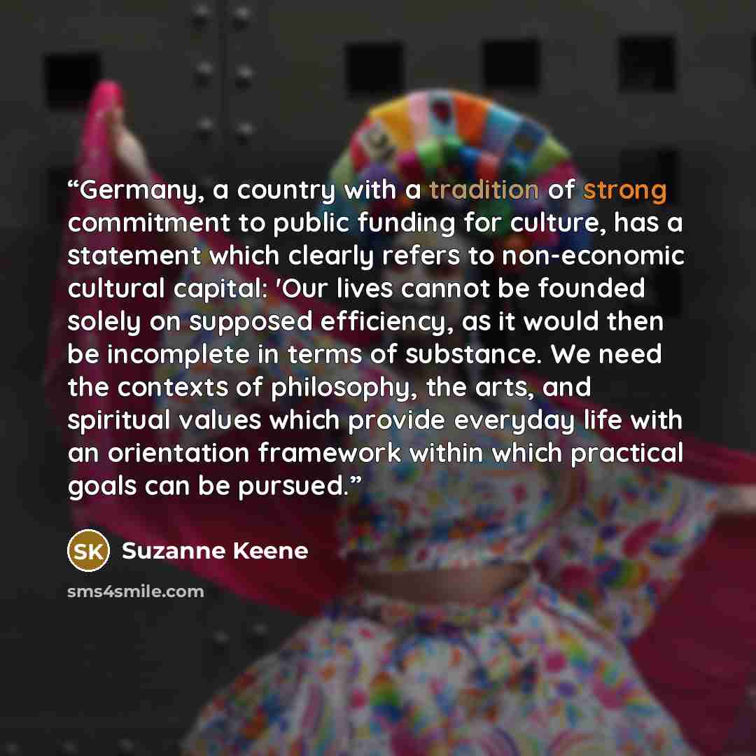 “Germany, a country with a tradition of strong commitment to public funding for culture, has a statement which clearly refers to non-economic cultural capital: 'Our lives cannot be founded solely on supposed efficiency, as it would then be incomplete in terms of substance. We need the contexts of…” quote by Suzanne Keene