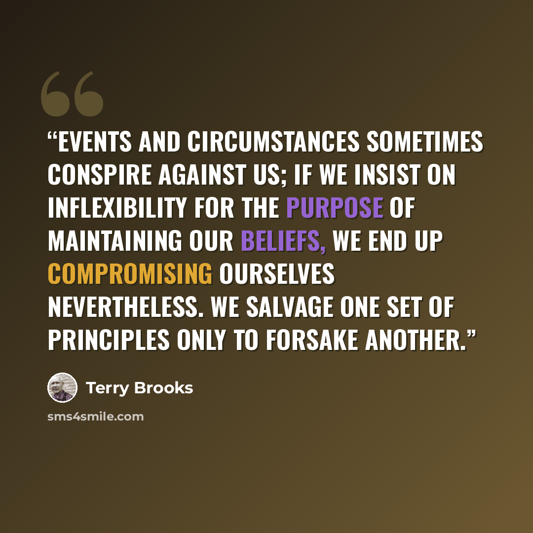 “Events and circumstances sometimes conspire against us; if we insist on inflexibility for the purpose of maintaining our beliefs, we end up compromising ourselves nevertheless. We salvage one set of principles only to forsake another.” quote by Terry Brooks