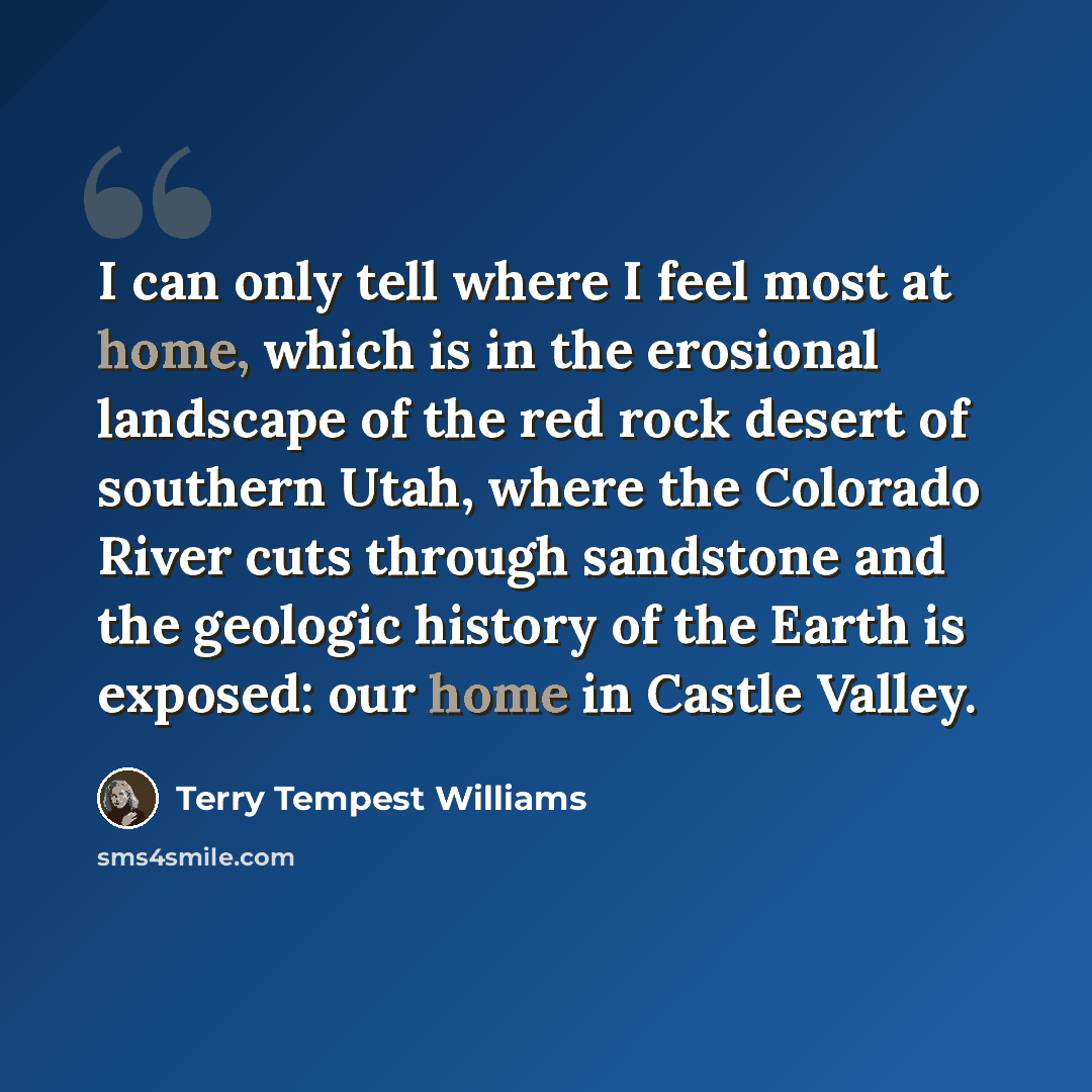 “I can only tell where I feel most at home, which is in the erosional landscape of the red rock desert of southern Utah, where the Colorado River cuts through sandstone and the geologic history of the Earth is exposed: our home in Castle Valley.” quote by Terry Tempest Williams