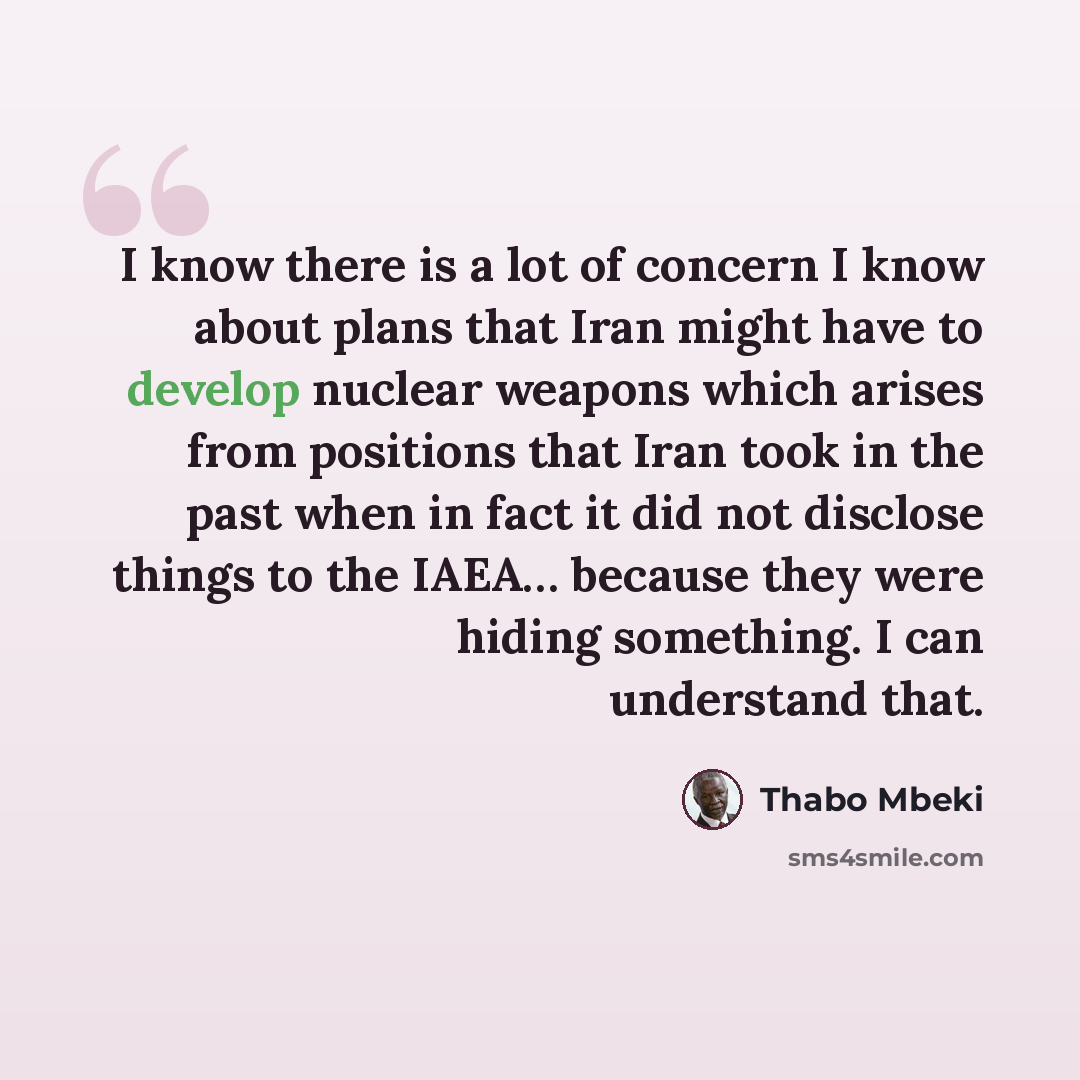 “I know there is a lot of concern I know about plans that Iran might have to develop nuclear weapons which arises from positions that Iran took in the past when in fact it did not disclose things to the IAEA… because they were hiding something. I can understand that.” quote by Thabo Mbeki