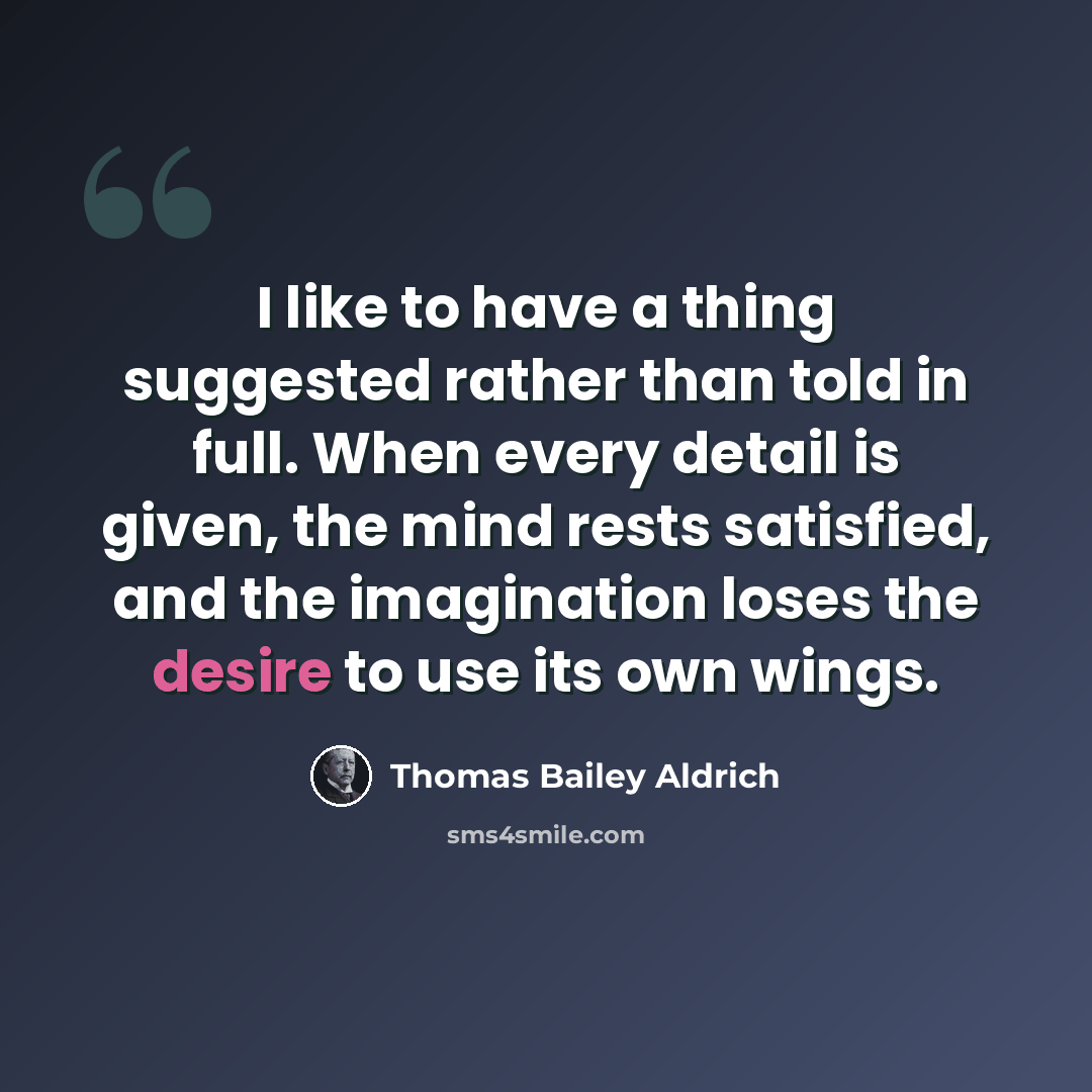 “I like to have a thing suggested rather than told in full. When every detail is given, the mind rests satisfied, and the imagination loses the desire to use its own wings.” quote by Thomas Bailey Aldrich