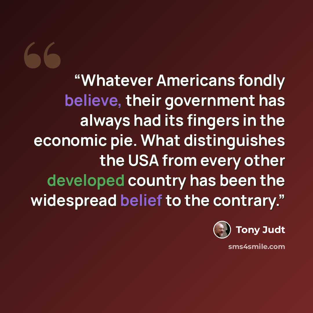 “Whatever Americans fondly believe, their government has always had its fingers in the economic pie. What distinguishes the USA from every other developed country has been the widespread belief to the contrary.” quote by Tony Judt