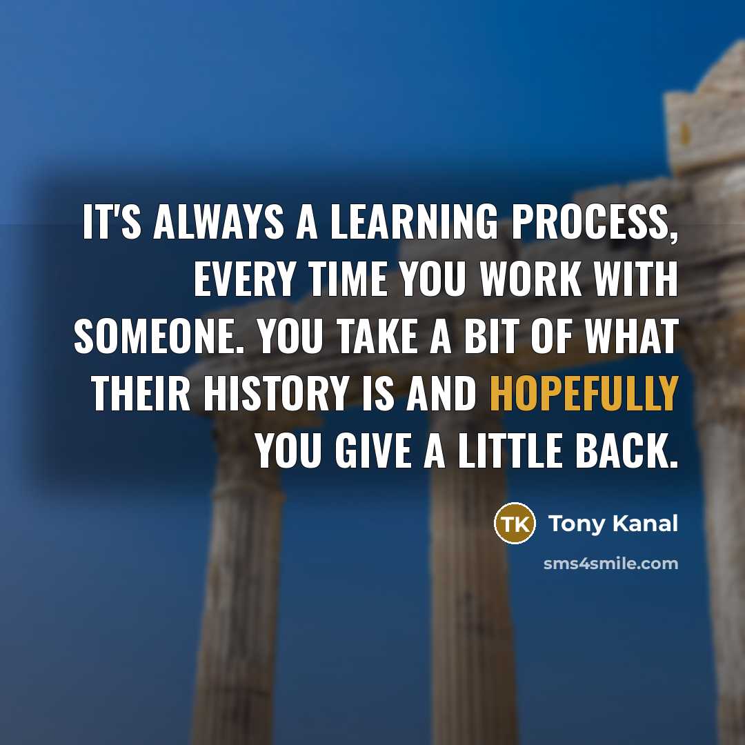 “It's always a learning process, every time you work with someone. You take a bit of what their history is and hopefully you give a little back.” quote by Tony Kanal