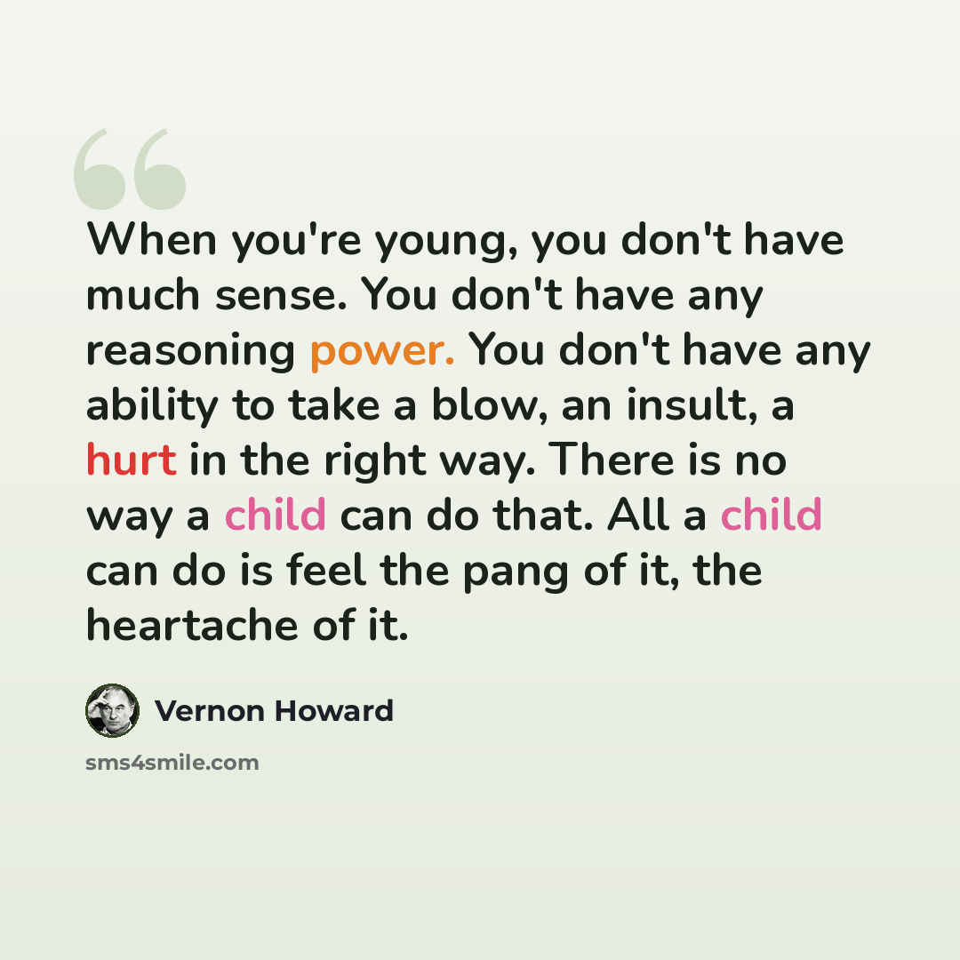 “When you're young, you don't have much sense. You don't have any reasoning power. You don't have any ability to take a blow, an insult, a hurt in the right way. There is no way a child can do that. All a child can do is feel the pang of it, the heartache of it.” quote by Vernon Howard