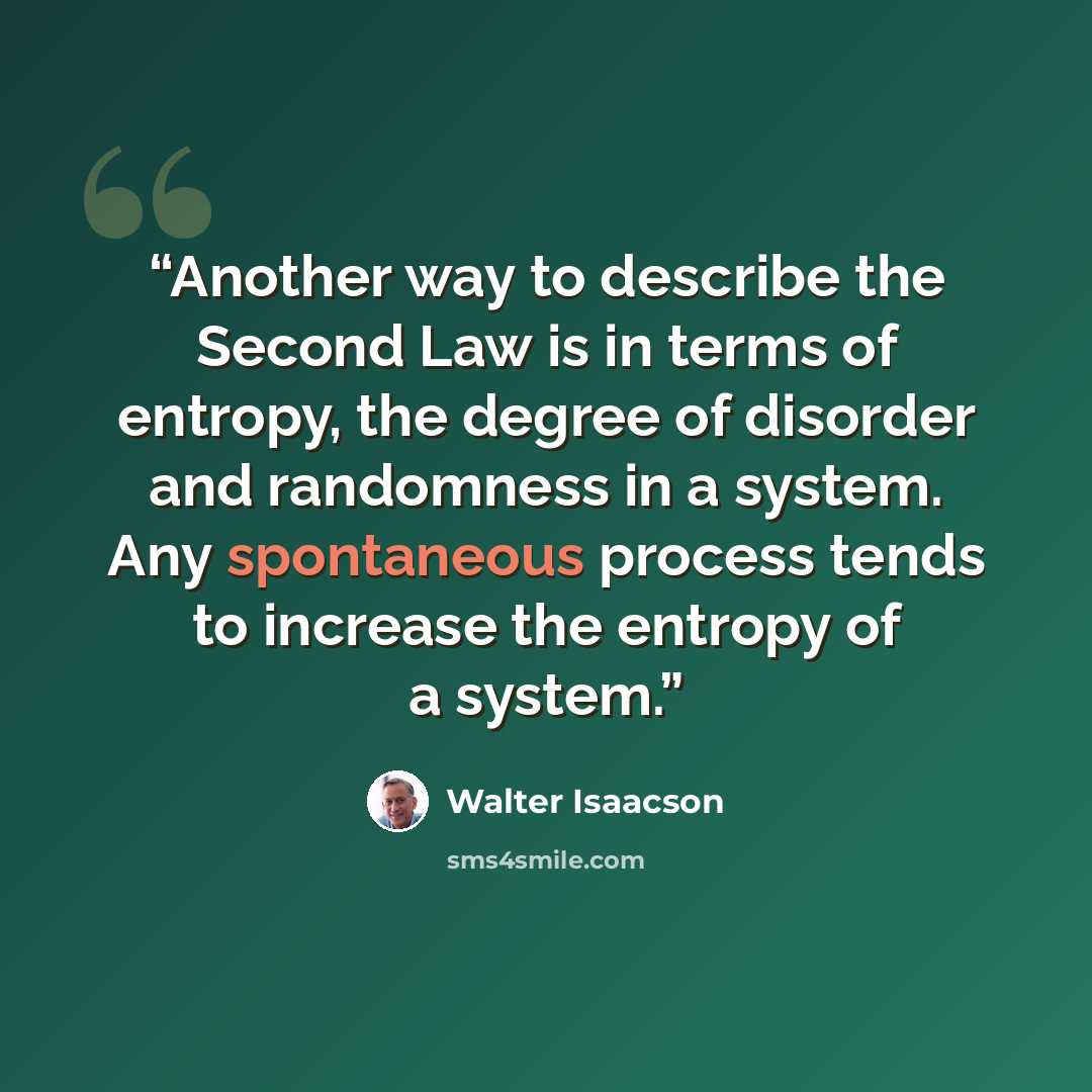 “Another way to describe the Second Law is in terms of entropy, the degree of disorder and randomness in a system. Any spontaneous process tends to increase the entropy of a system.” quote by Walter Isaacson