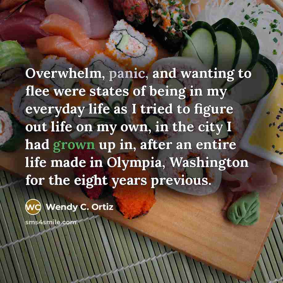“Overwhelm, panic, and wanting to flee were states of being in my everyday life as I tried to figure out life on my own, in the city I had grown up in, after an entire life made in Olympia, Washington for the eight years previous.” quote by Wendy C. Ortiz