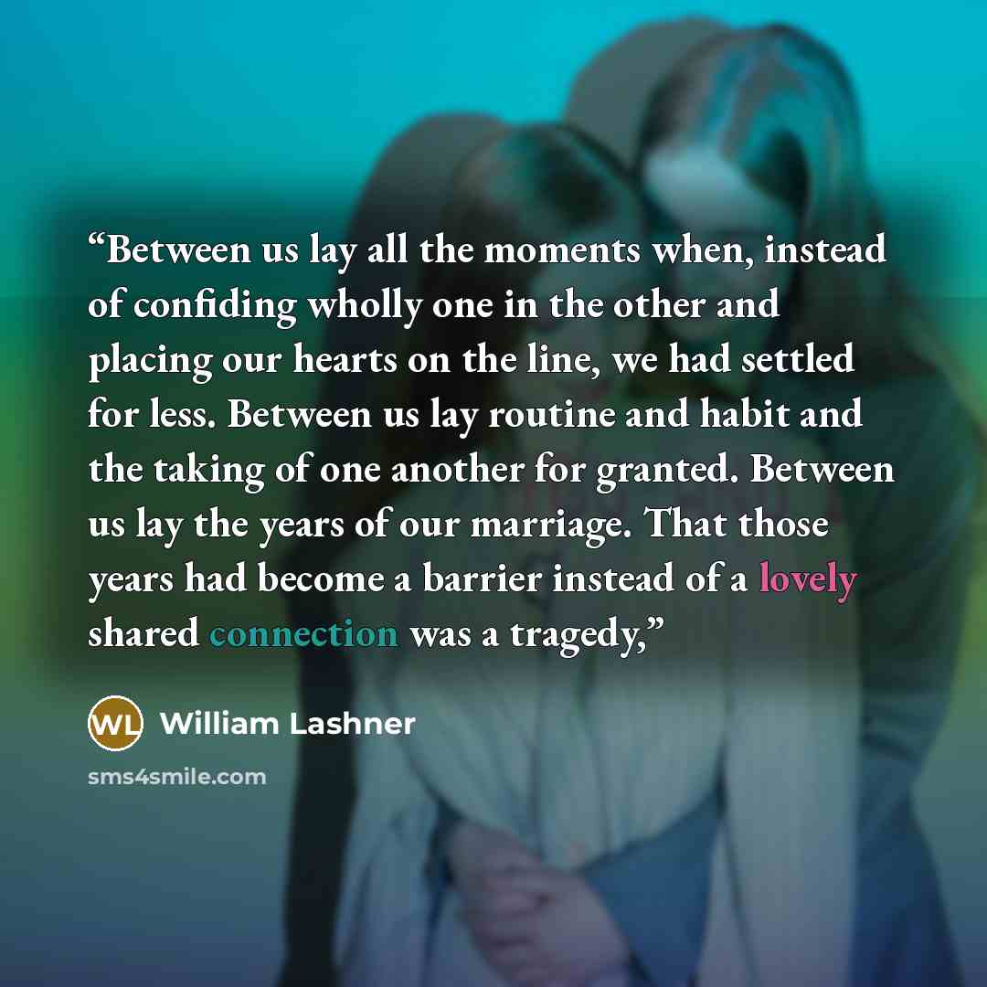 “Between us lay all the moments when, instead of confiding wholly one in the other and placing our hearts on the line, we had settled for less. Between us lay routine and habit and the taking of one another for granted. Between us lay the years of our marriage. That those years had become a barrier…” quote by William Lashner