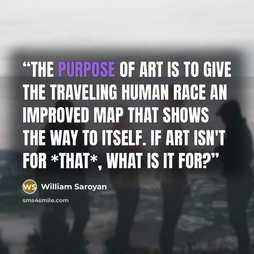 “The purpose of art is to give the traveling human race an improved map that shows the way to itself. If art isn't for *that*, what is it for?” quote by William Saroyan