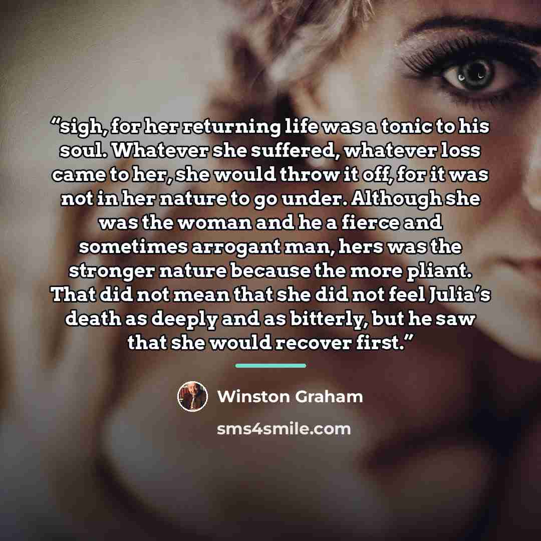 “sigh, for her returning life was a tonic to his soul. Whatever she suffered, whatever loss came to her, she would throw it off, for it was not in her nature to go under. Although she was the woman and he a fierce and sometimes arrogant man, hers was the stronger nature because the more pliant…” quote by Winston Graham