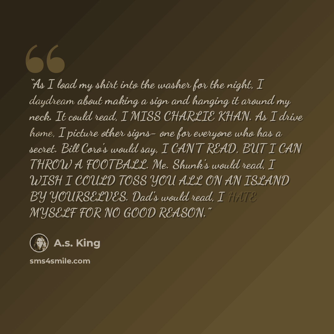 “As I load my shirt into the washer for the night, I daydream about making a sign and hanging it around my neck. It could read, I MISS CHARLIE KHAN. As I drive home, I picture other signs- one for everyone who has a secret. Bill Coro's would say, I CAN'T READ, BUT I CAN THROW A FOOTBALL. Me…” quote by A.S. King