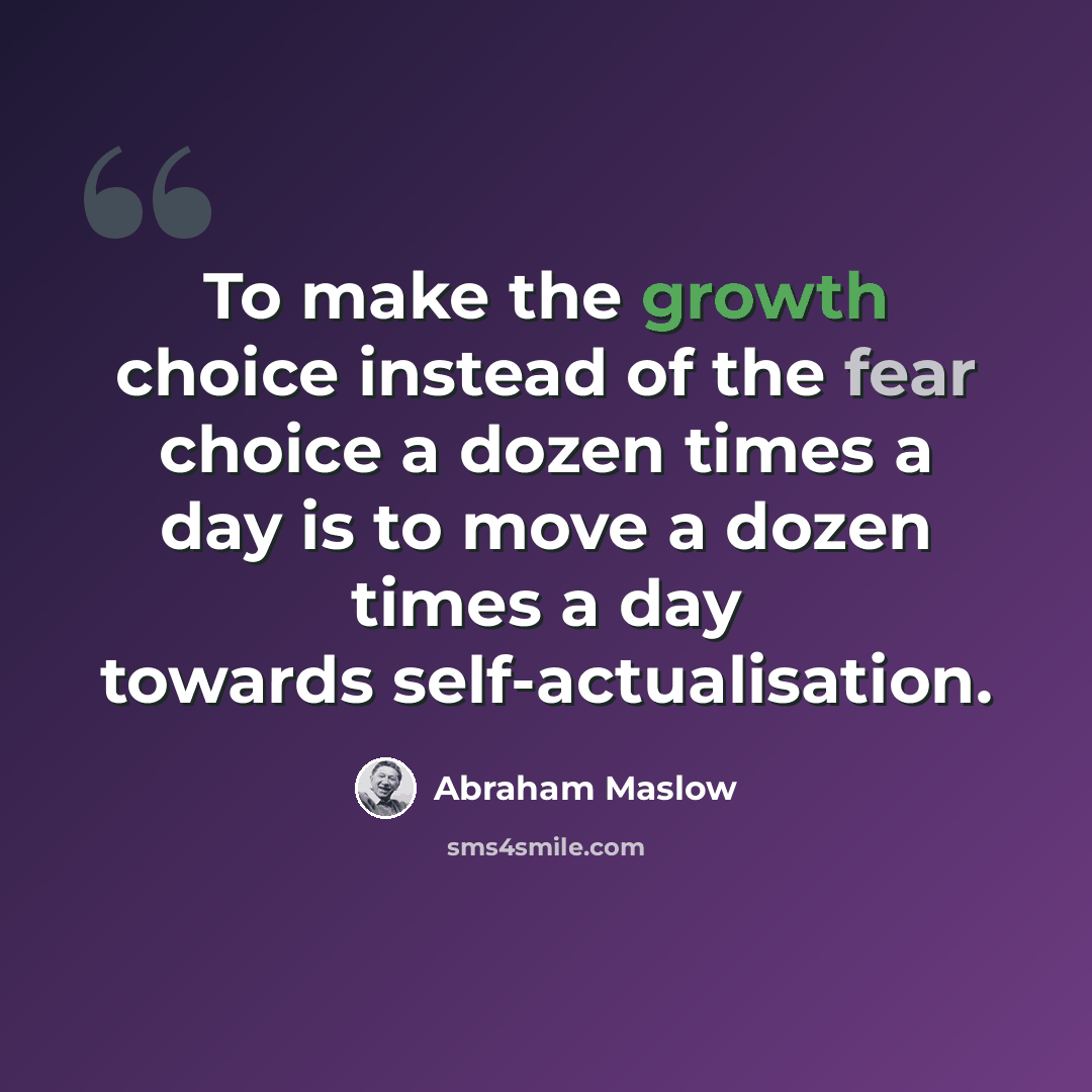 “To make the growth choice instead of the fear choice a dozen times a day is to move a dozen times a day towards self-actualisation.” quote by Abraham Maslow
