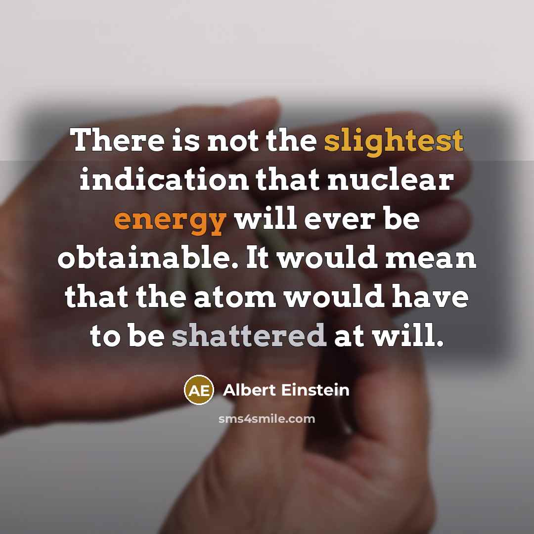“There is not the slightest indication that nuclear energy will ever be obtainable. It would mean that the atom would have to be shattered at will.” quote by Albert Einstein