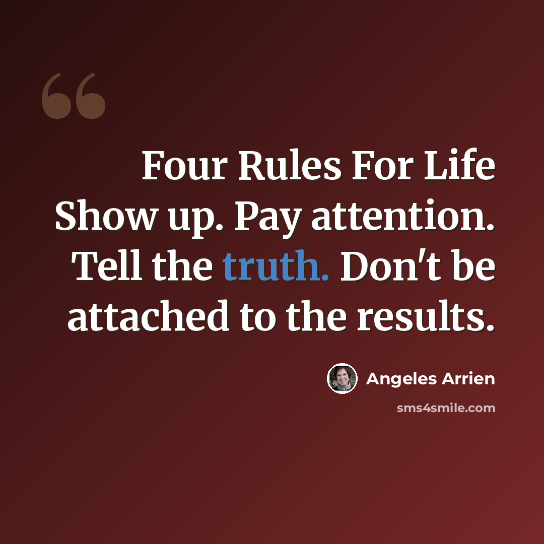 “Four Rules For Life Show up. Pay attention. Tell the truth. Don't be attached to the results.” quote by Angeles Arrien
