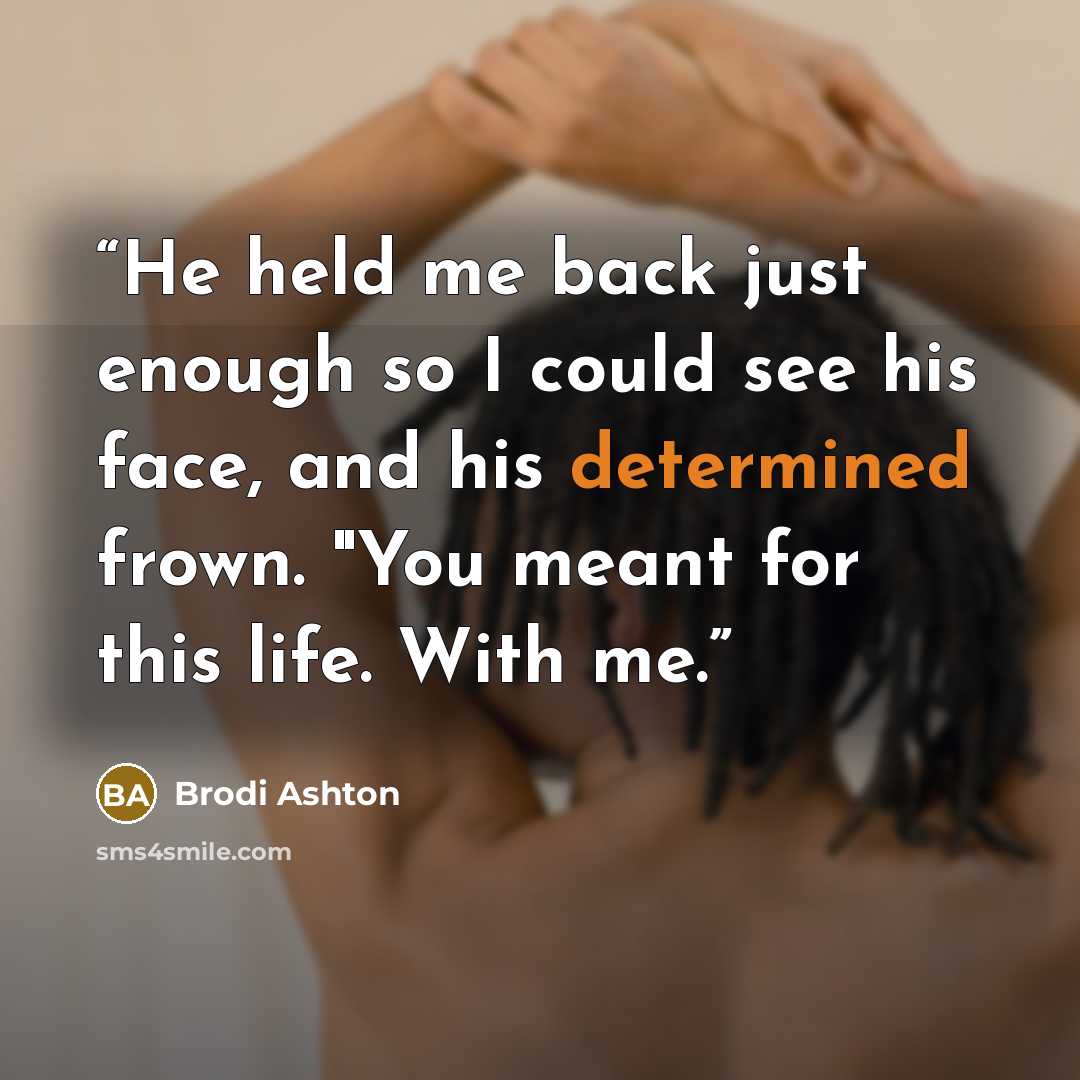 “He held me back just enough so I could see his face, and his determined frown. "You meant for this life. With me.” quote by Brodi Ashton