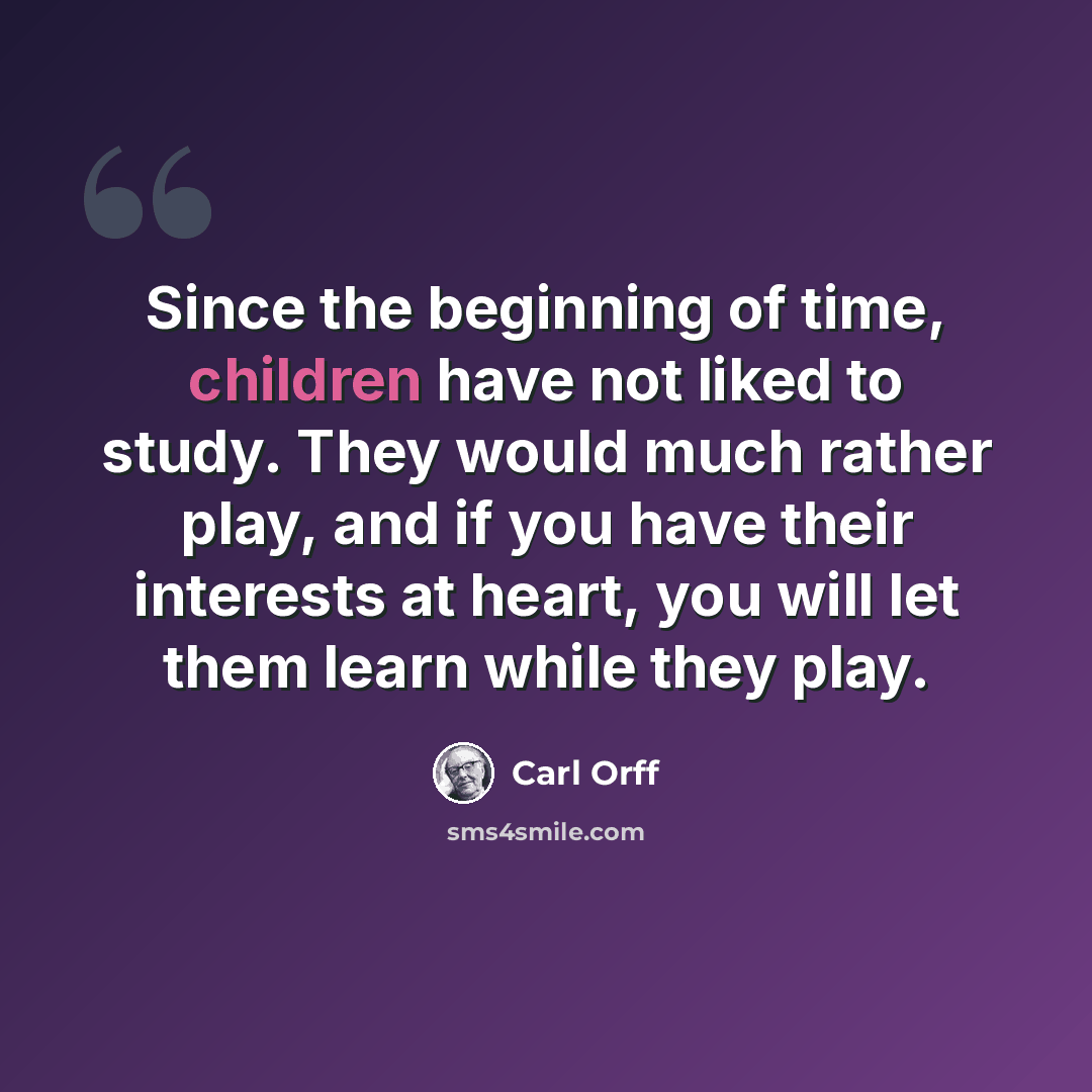 “Since the beginning of time, children have not liked to study. They would much rather play, and if you have their interests at heart, you will let them learn while they play.” quote by Carl Orff