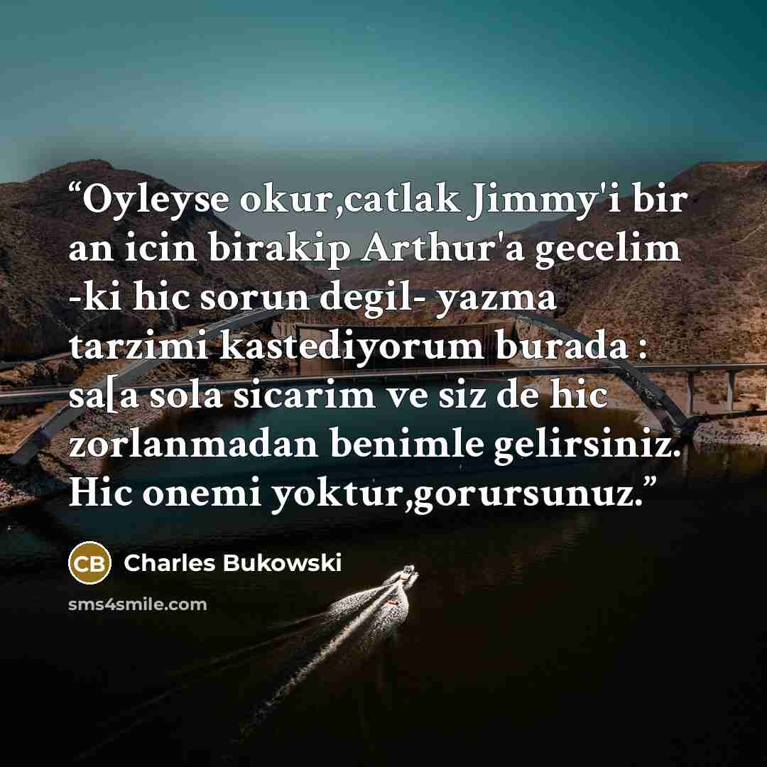 “Oyleyse okur,catlak Jimmy'i bir an icin birakip Arthur'a gecelim -ki hic sorun degil- yazma tarzimi kastediyorum burada : sa[a sola sicarim ve siz de hic zorlanmadan benimle gelirsiniz. Hic onemi yoktur,gorursunuz.” quote by Charles Bukowski